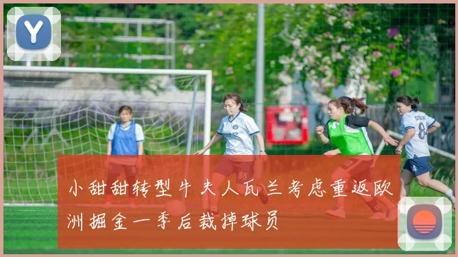小甜甜转型牛夫人瓦兰考虑重返欧洲掘金一季后裁掉球员