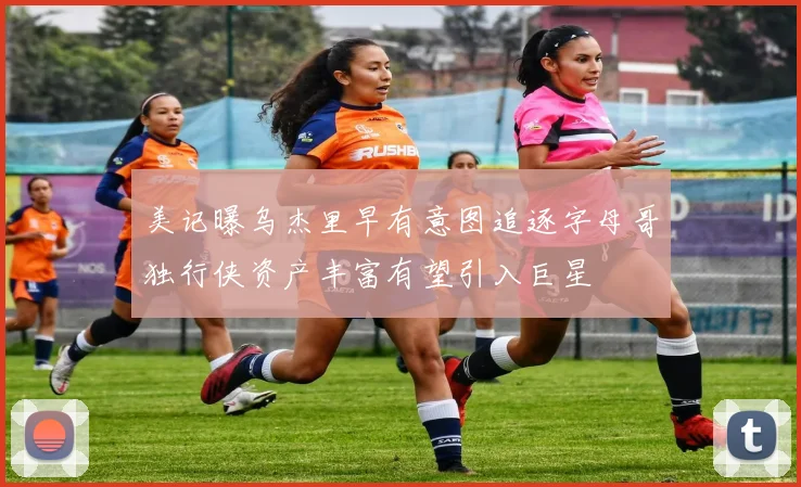 美记曝乌杰里早有意图追逐字母哥独行侠资产丰富有望引入巨星