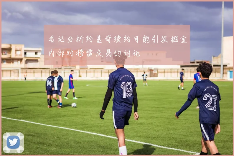 名记分析约基奇续约可能引发掘金内部对穆雷交易的讨论