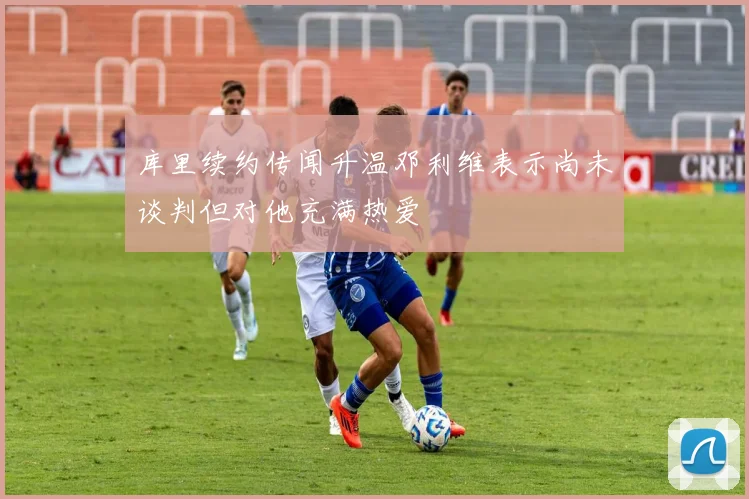 库里续约传闻升温邓利维表示尚未谈判但对他充满热爱