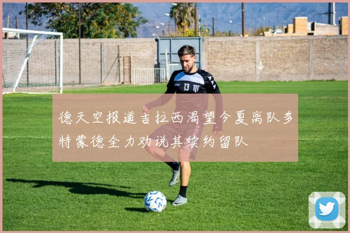 德天空报道吉拉西渴望今夏离队多特蒙德全力劝说其续约留队