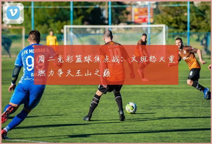 周二竞彩篮球焦点战：文班怒火重燃力争天王山之巅