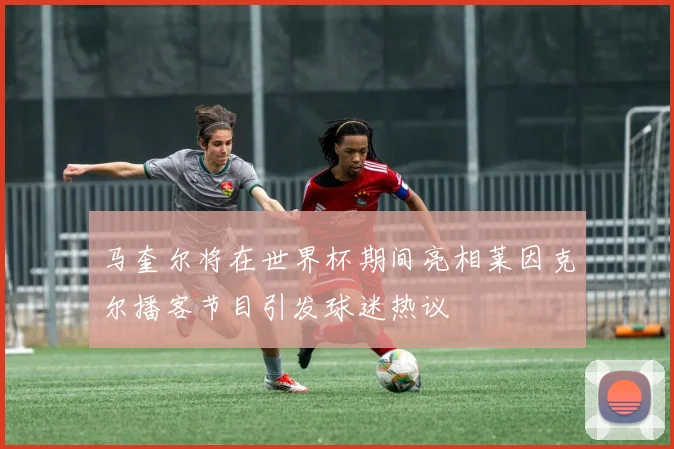 马奎尔将在世界杯期间亮相莱因克尔播客节目引发球迷热议