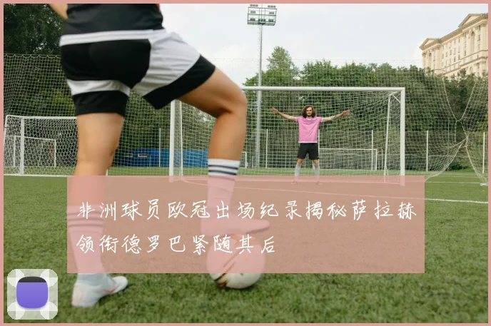 非洲球员欧冠出场纪录揭秘萨拉赫领衔德罗巴紧随其后