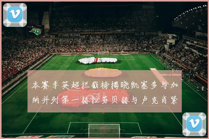 本赛季英超拦截榜揭晓凯塞多与加纳并列第一赫拉芬贝赫与卢克肖紧随其后