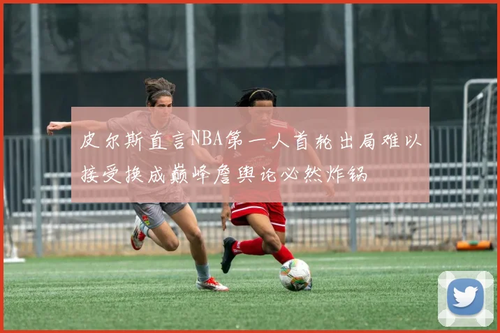 皮尔斯直言NBA第一人首轮出局难以接受换成巅峰詹舆论必然炸锅