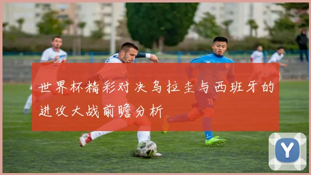 世界杯精彩对决乌拉圭与西班牙的进攻大战前瞻分析