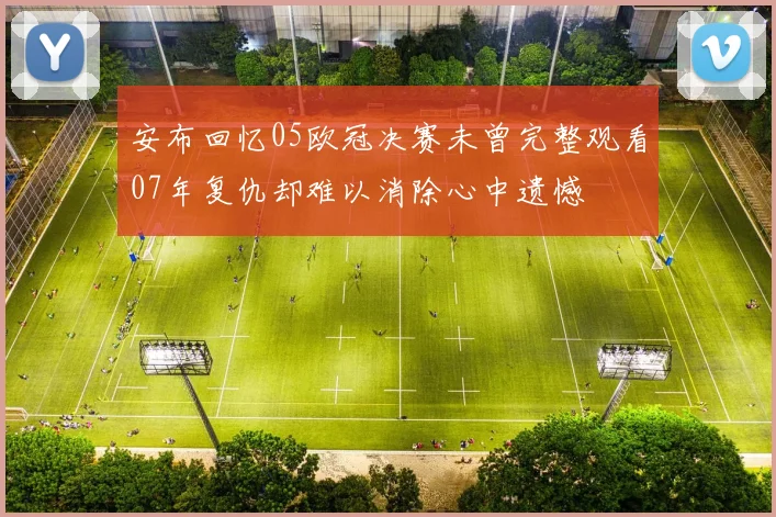 安布回忆05欧冠决赛未曾完整观看07年复仇却难以消除心中遗憾