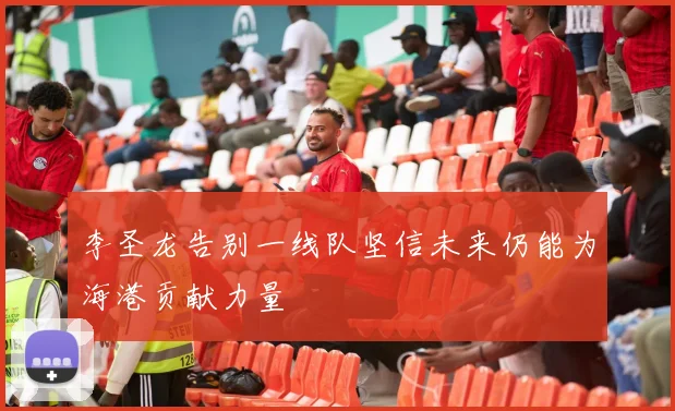李圣龙告别一线队坚信未来仍能为海港贡献力量
