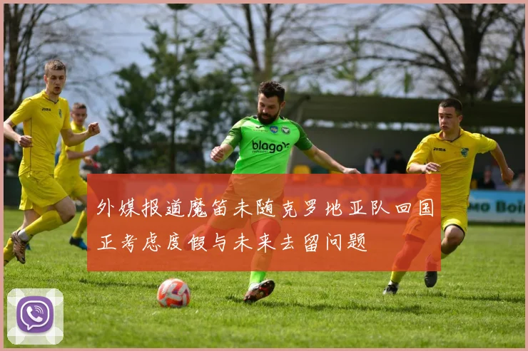 外媒报道魔笛未随克罗地亚队回国正考虑度假与未来去留问题