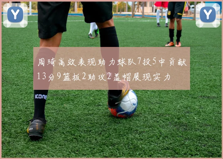 周琦高效表现助力球队7投5中贡献13分9篮板2助攻2盖帽展现实力