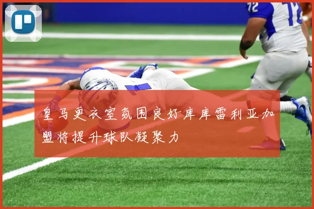 皇马更衣室氛围良好库库雷利亚加盟将提升球队凝聚力
