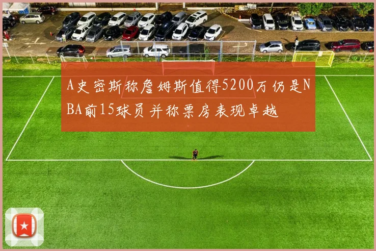 A史密斯称詹姆斯值得5200万仍是NBA前15球员并称票房表现卓越