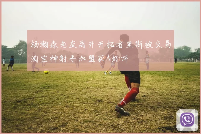 杨瀚森老友离开开拓者里斯被交易淘宝神射手加盟获A好评