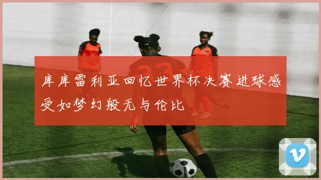 库库雷利亚回忆世界杯决赛进球感受如梦幻般无与伦比