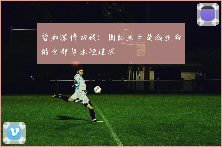 曾加深情回顾：国际米兰是我生命的全部与永恒追求