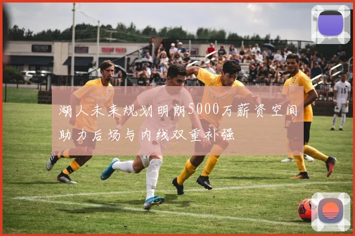 湖人未来规划明朗5000万薪资空间助力后场与内线双重补强