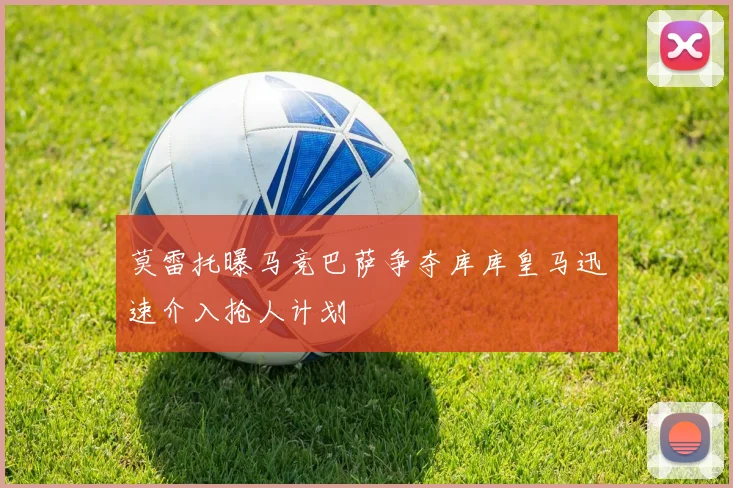 莫雷托曝马竞巴萨争夺库库皇马迅速介入抢人计划