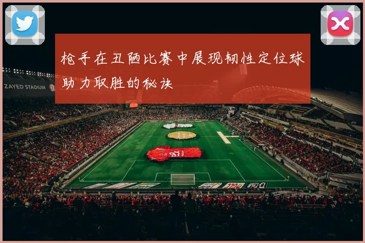 枪手在丑陋比赛中展现韧性定位球助力取胜的秘诀