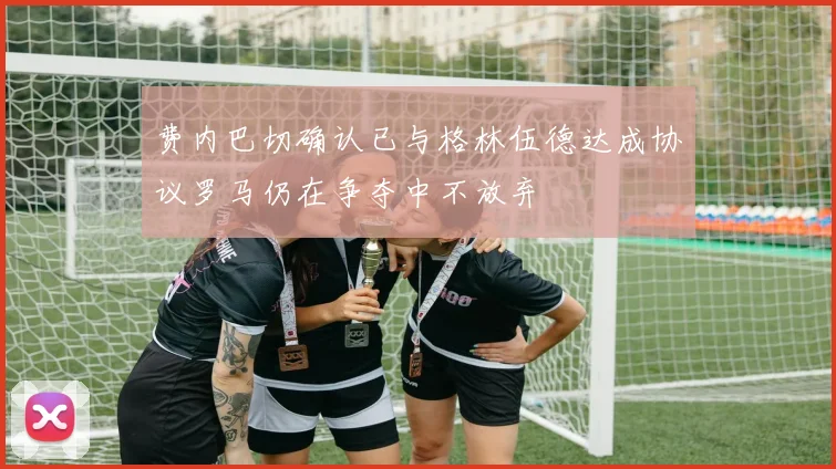 费内巴切确认已与格林伍德达成协议罗马仍在争夺中不放弃