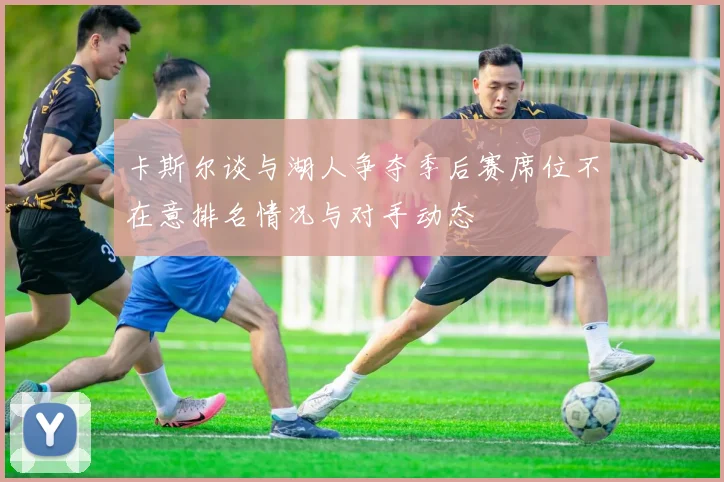 卡斯尔谈与湖人争夺季后赛席位不在意排名情况与对手动态