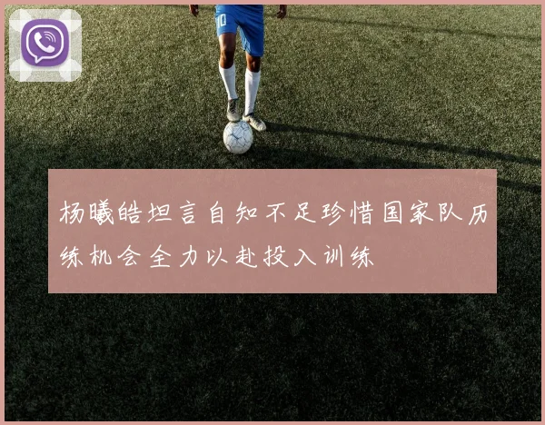杨曦皓坦言自知不足珍惜国家队历练机会全力以赴投入训练