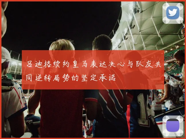 吕迪格续约皇马表达决心与队友共同逆转局势的坚定承诺